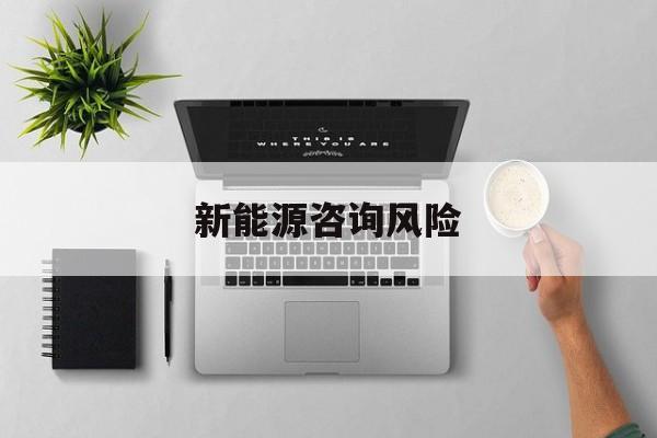 新能源咨询风险(新能源咨询公司经营范围)平顶山市